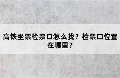 高铁坐票检票口怎么找？检票口位置在哪里？