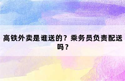 高铁外卖是谁送的？乘务员负责配送吗？