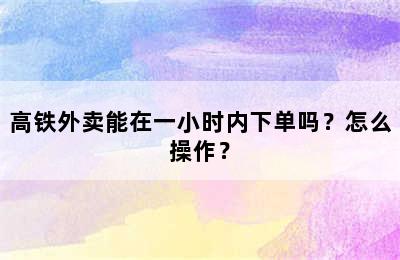高铁外卖能在一小时内下单吗？怎么操作？
