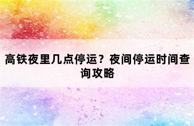 高铁夜里几点停运？夜间停运时间查询攻略