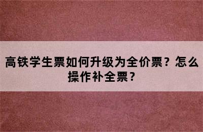 高铁学生票如何升级为全价票？怎么操作补全票？