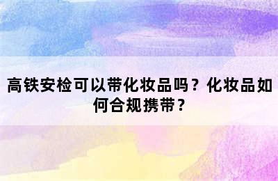 高铁安检可以带化妆品吗？化妆品如何合规携带？