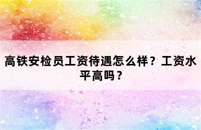 高铁安检员工资待遇怎么样？工资水平高吗？