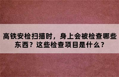 高铁安检扫描时，身上会被检查哪些东西？这些检查项目是什么？