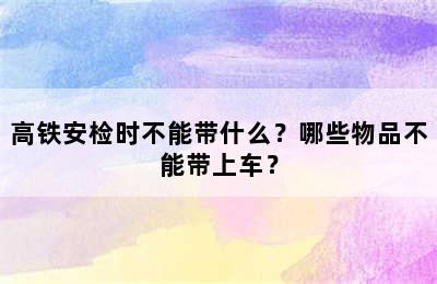 高铁安检时不能带什么？哪些物品不能带上车？