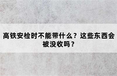 高铁安检时不能带什么？这些东西会被没收吗？