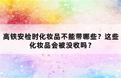 高铁安检时化妆品不能带哪些？这些化妆品会被没收吗？
