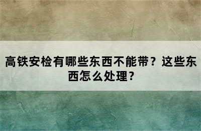 高铁安检有哪些东西不能带？这些东西怎么处理？