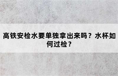 高铁安检水要单独拿出来吗？水杯如何过检？