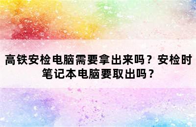 高铁安检电脑需要拿出来吗？安检时笔记本电脑要取出吗？