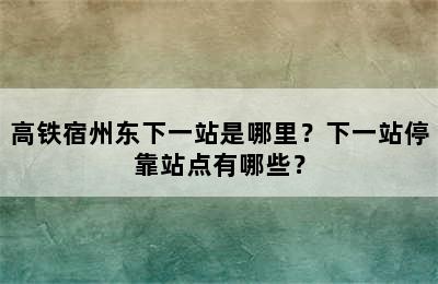 高铁宿州东下一站是哪里？下一站停靠站点有哪些？