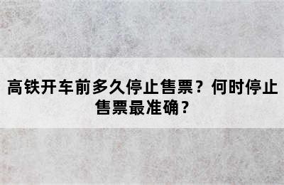 高铁开车前多久停止售票？何时停止售票最准确？