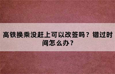 高铁换乘没赶上可以改签吗？错过时间怎么办？