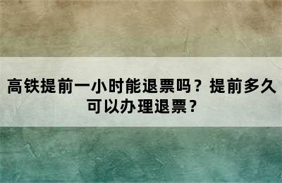 高铁提前一小时能退票吗？提前多久可以办理退票？