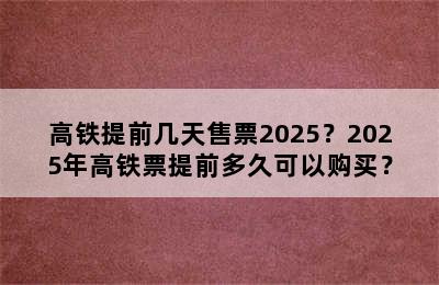 高铁提前几天售票2025？2025年高铁票提前多久可以购买？