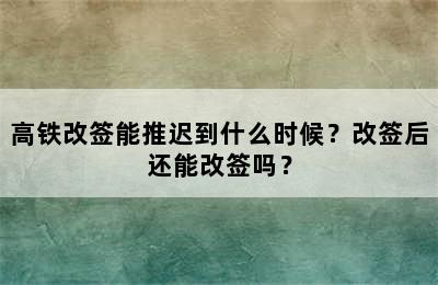 高铁改签能推迟到什么时候？改签后还能改签吗？