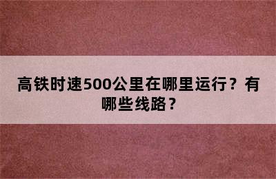 高铁时速500公里在哪里运行？有哪些线路？