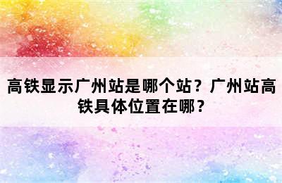 高铁显示广州站是哪个站？广州站高铁具体位置在哪？