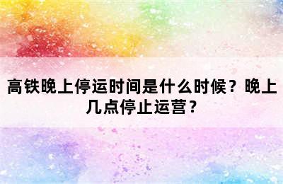 高铁晚上停运时间是什么时候？晚上几点停止运营？