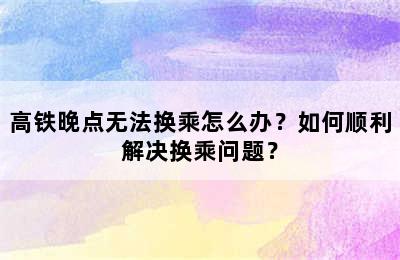高铁晚点无法换乘怎么办？如何顺利解决换乘问题？