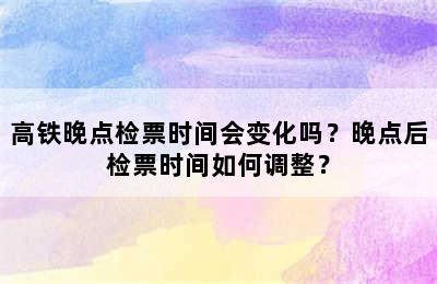 高铁晚点检票时间会变化吗？晚点后检票时间如何调整？