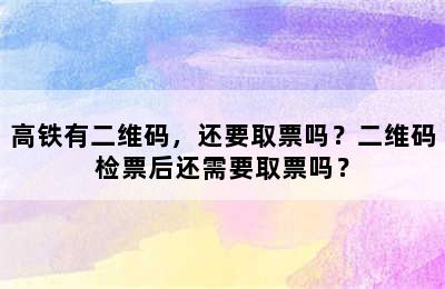 高铁有二维码，还要取票吗？二维码检票后还需要取票吗？