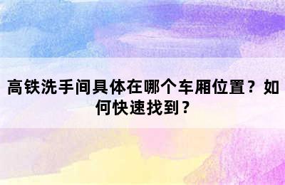 高铁洗手间具体在哪个车厢位置？如何快速找到？