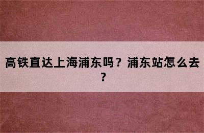 高铁直达上海浦东吗？浦东站怎么去？