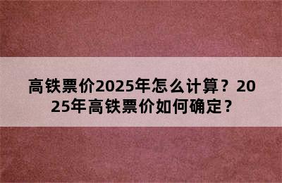 高铁票价2025年怎么计算？2025年高铁票价如何确定？
