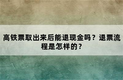 高铁票取出来后能退现金吗？退票流程是怎样的？
