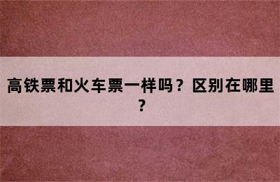 高铁票和火车票一样吗？区别在哪里？