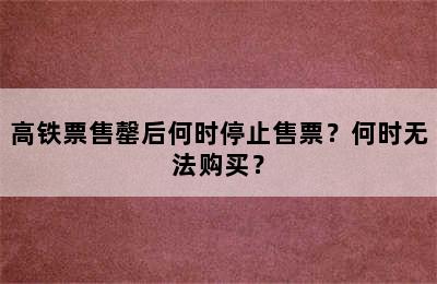 高铁票售罄后何时停止售票？何时无法购买？