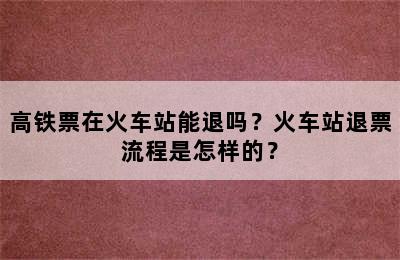 高铁票在火车站能退吗？火车站退票流程是怎样的？