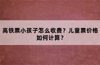 高铁票小孩子怎么收费？儿童票价格如何计算？