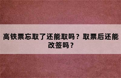 高铁票忘取了还能取吗？取票后还能改签吗？