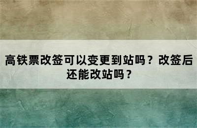 高铁票改签可以变更到站吗？改签后还能改站吗？