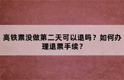 高铁票没做第二天可以退吗？如何办理退票手续？