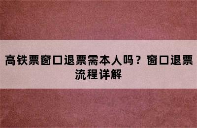 高铁票窗口退票需本人吗？窗口退票流程详解