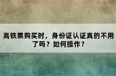 高铁票购买时，身份证认证真的不用了吗？如何操作？