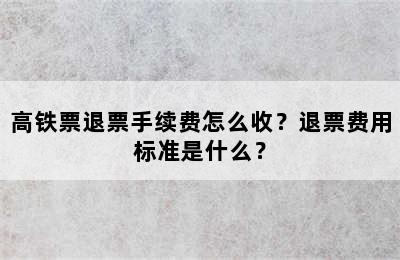 高铁票退票手续费怎么收？退票费用标准是什么？