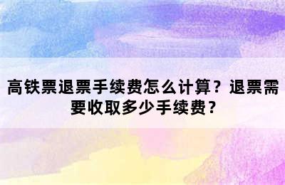 高铁票退票手续费怎么计算？退票需要收取多少手续费？
