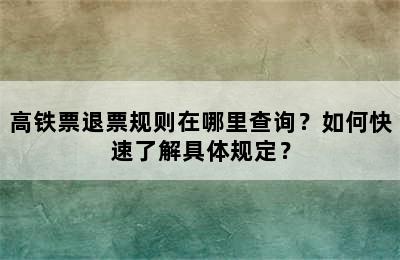 高铁票退票规则在哪里查询？如何快速了解具体规定？