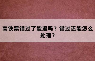 高铁票错过了能退吗？错过还能怎么处理？