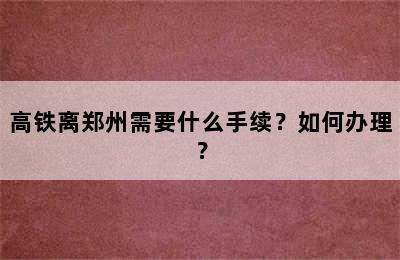 高铁离郑州需要什么手续？如何办理？