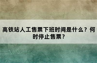 高铁站人工售票下班时间是什么？何时停止售票？