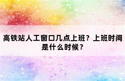 高铁站人工窗口几点上班？上班时间是什么时候？