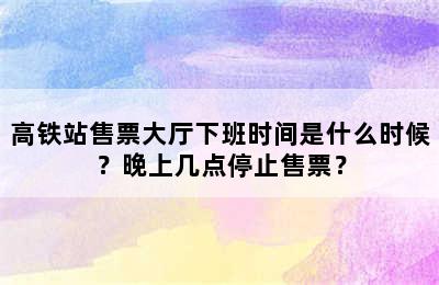 高铁站售票大厅下班时间是什么时候？晚上几点停止售票？