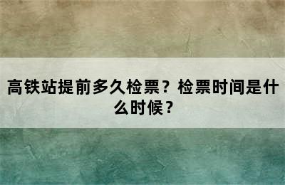高铁站提前多久检票？检票时间是什么时候？