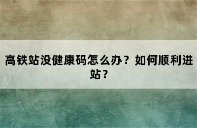 高铁站没健康码怎么办？如何顺利进站？