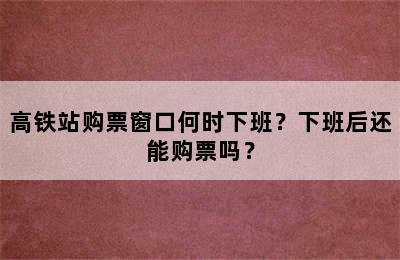 高铁站购票窗口何时下班？下班后还能购票吗？